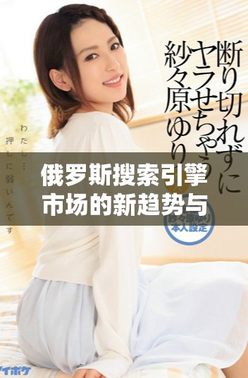 俄罗斯搜索引擎市场的新趋势与未来发展潜力分析