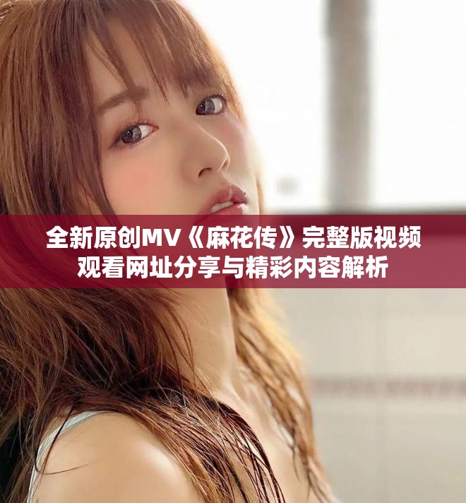 全新原创MV《麻花传》完整版视频观看网址分享与精彩内容解析