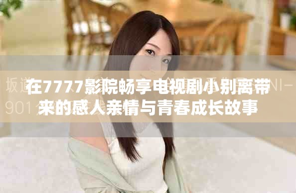 在7777影院畅享电视剧小别离带来的感人亲情与青春成长故事