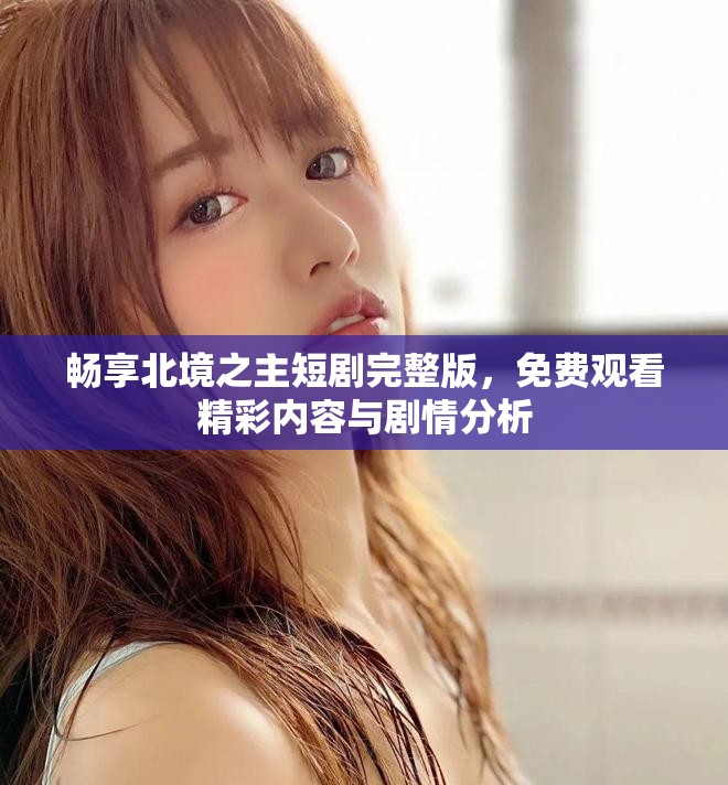 畅享北境之主短剧完整版，免费观看精彩内容与剧情分析