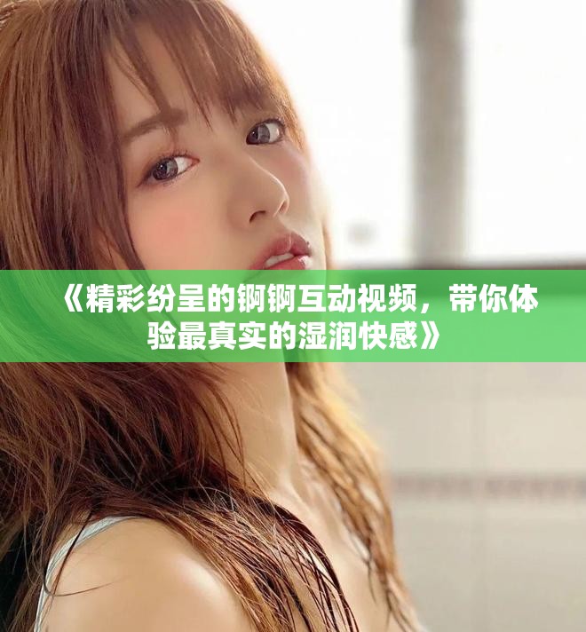 《精彩纷呈的锕锕互动视频，带你体验最真实的湿润快感》