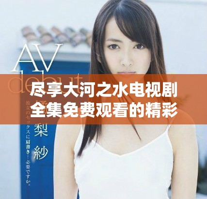尽享大河之水电视剧全集免费观看的精彩故事与情感历程