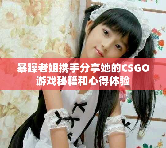 暴躁老姐携手分享她的CSGO游戏秘籍和心得体验