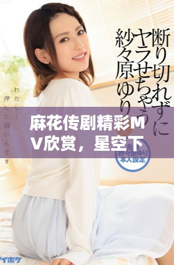 麻花传剧精彩MV欣赏，星空下的艺术之旅等你来体验