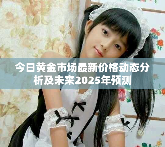 今日黄金市场最新价格动态分析及未来2025年预测