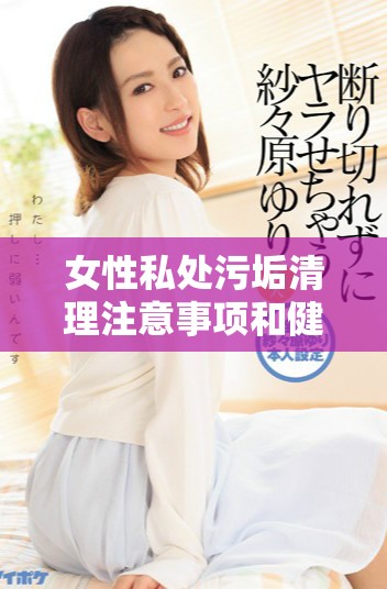 女性私处污垢清理注意事项和健康问题解析