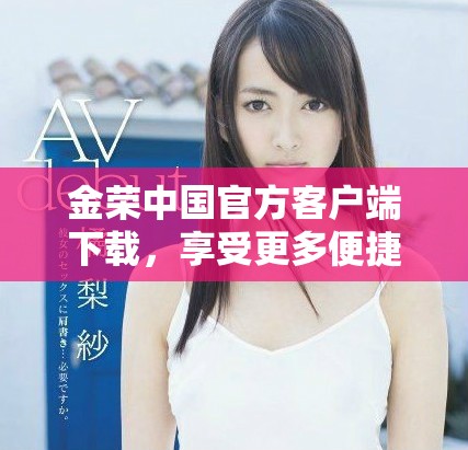 金荣中国官方客户端下载，享受更多便捷服务与优惠活动