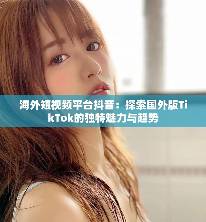 海外短视频平台抖音：探索国外版TikTok的独特魅力与趋势