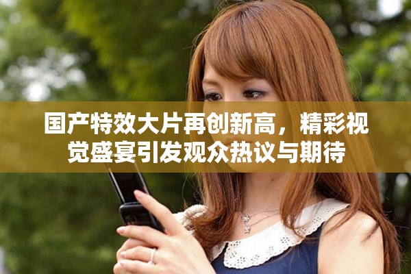 国产特效大片再创新高，精彩视觉盛宴引发观众热议与期待