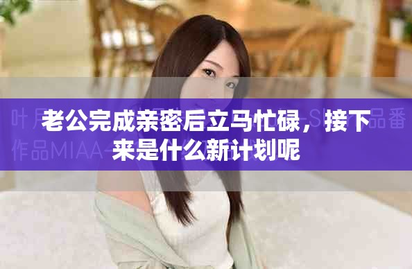 老公完成亲密后立马忙碌，接下来是什么新计划呢