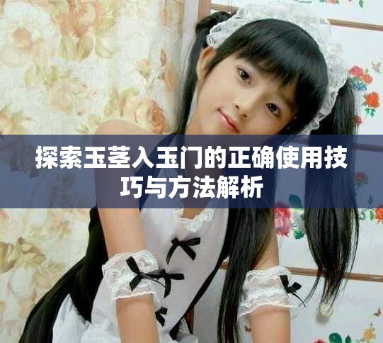 探索玉茎入玉门的正确使用技巧与方法解析
