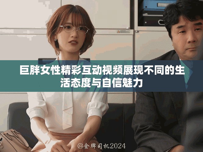巨胖女性精彩互动视频展现不同的生活态度与自信魅力
