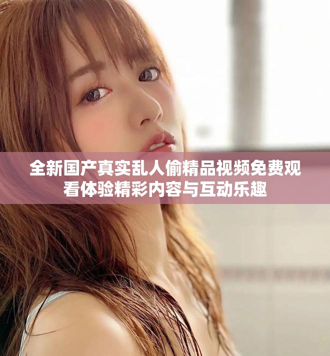 全新国产真实乱人偷精品视频免费观看体验精彩内容与互动乐趣