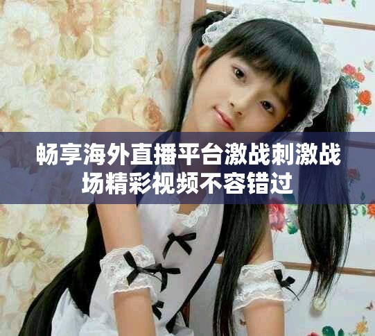 畅享海外直播平台激战刺激战场精彩视频不容错过