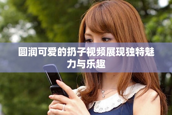 圆润可爱的扔子视频展现独特魅力与乐趣