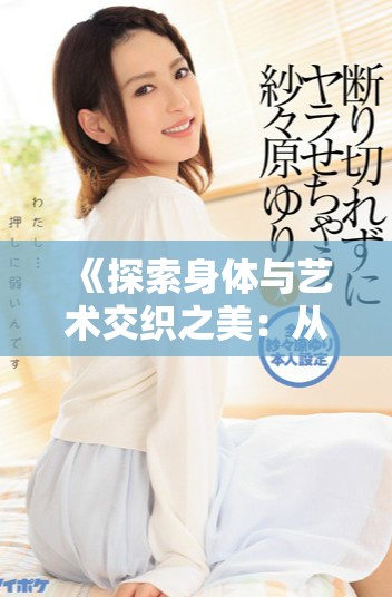 《探索身体与艺术交织之美：从肢体语言到细腻的绣感体验》