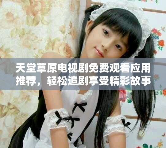 天堂草原电视剧免费观看应用推荐，轻松追剧享受精彩故事