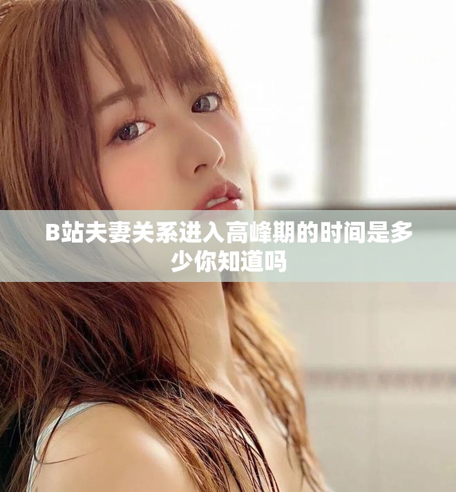 B站夫妻关系进入高峰期的时间是多少你知道吗