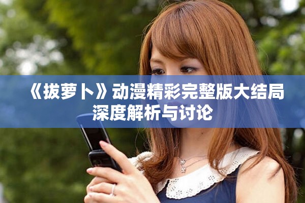 《拔萝卜》动漫精彩完整版大结局深度解析与讨论