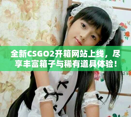 全新CSGO2开箱网站上线，尽享丰富箱子与稀有道具体验！