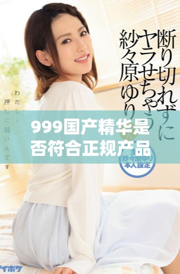 999国产精华是否符合正规产品标准及使用安全性分析