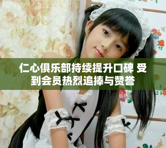 仁心俱乐部持续提升口碑 受到会员热烈追捧与赞誉