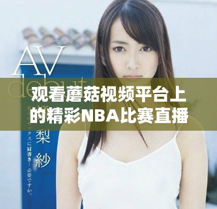 观看蘑菇视频平台上的精彩NBA比赛直播和精彩回放内容