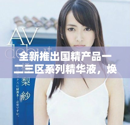 全新推出国精产品一二三区系列精华液，焕发肌肤青春活力