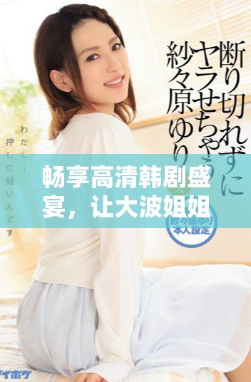 畅享高清韩剧盛宴，让大波姐姐带你领略精彩剧情与魅力角色