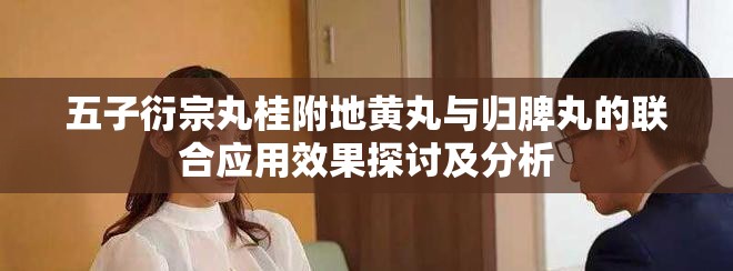 五子衍宗丸桂附地黄丸与归脾丸的联合应用效果探讨及分析