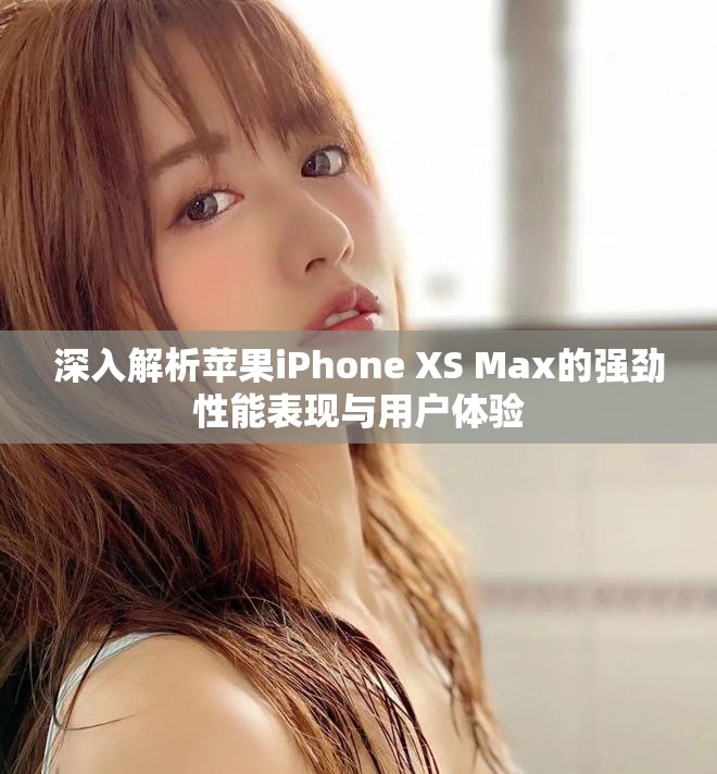 深入解析苹果iPhone XS Max的强劲性能表现与用户体验