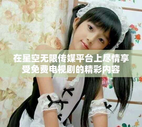 在星空无限传媒平台上尽情享受免费电视剧的精彩内容