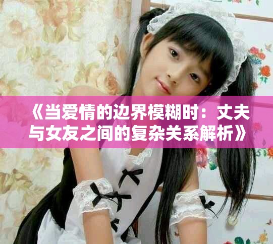 《当爱情的边界模糊时：丈夫与女友之间的复杂关系解析》