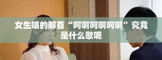 女生唱的那首“呵啊呵啊呵啊”究竟是什么歌呢
