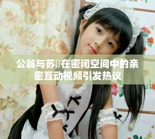 公翁与苏玥在密闭空间中的亲密互动视频引发热议