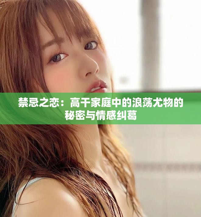 禁忌之恋：高干家庭中的浪荡尤物的秘密与情感纠葛