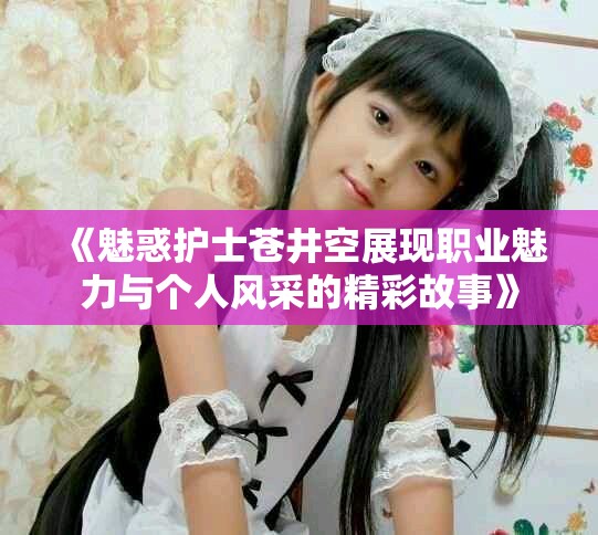 《魅惑护士苍井空展现职业魅力与个人风采的精彩故事》