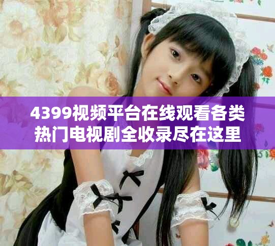 4399视频平台在线观看各类热门电视剧全收录尽在这里