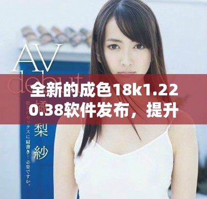全新的成色18k1.220.38软件发布，提升用户体验与功能表现