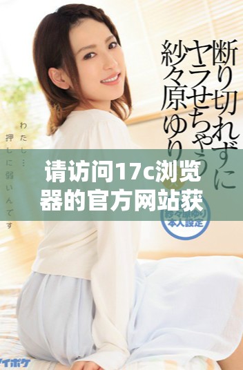 请访问17c浏览器的官方网站获取最新版本与使用指南