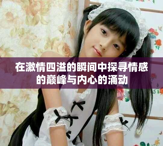 在激情四溢的瞬间中探寻情感的巅峰与内心的涌动