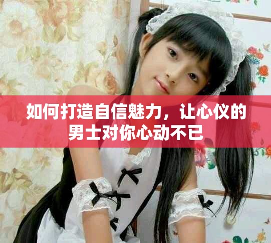 如何打造自信魅力，让心仪的男士对你心动不已