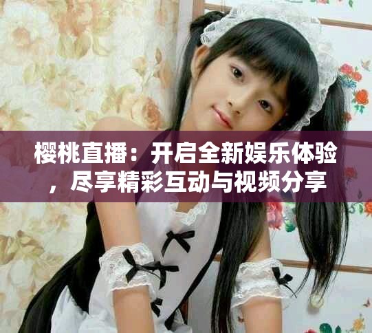 樱桃直播：开启全新娱乐体验，尽享精彩互动与视频分享