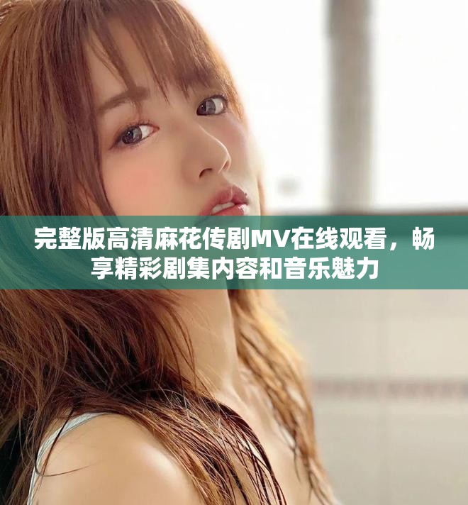 完整版高清麻花传剧MV在线观看，畅享精彩剧集内容和音乐魅力