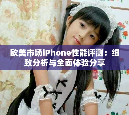 欧美市场iPhone性能评测：细致分析与全面体验分享
