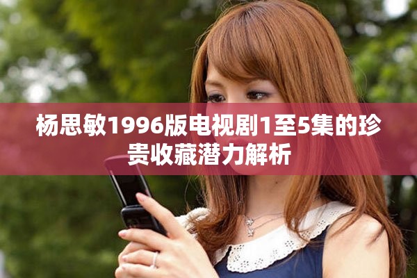 杨思敏1996版电视剧1至5集的珍贵收藏潜力解析