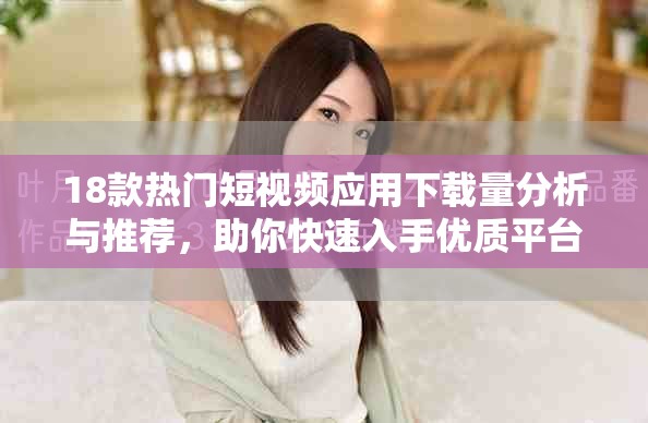 18款热门短视频应用下载量分析与推荐，助你快速入手优质平台