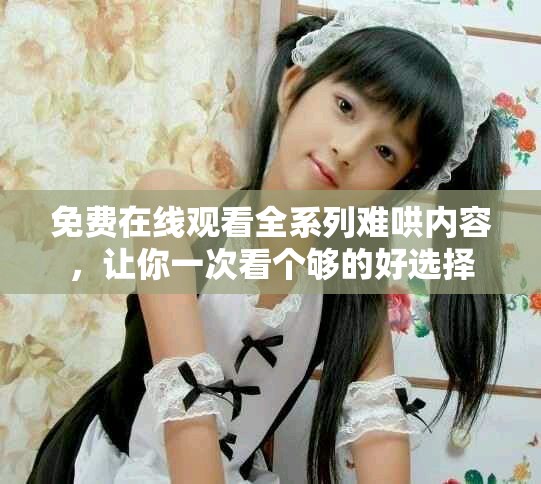 免费在线观看全系列难哄内容，让你一次看个够的好选择