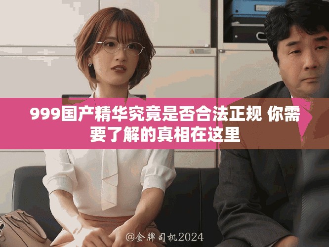 999国产精华究竟是否合法正规 你需要了解的真相在这里