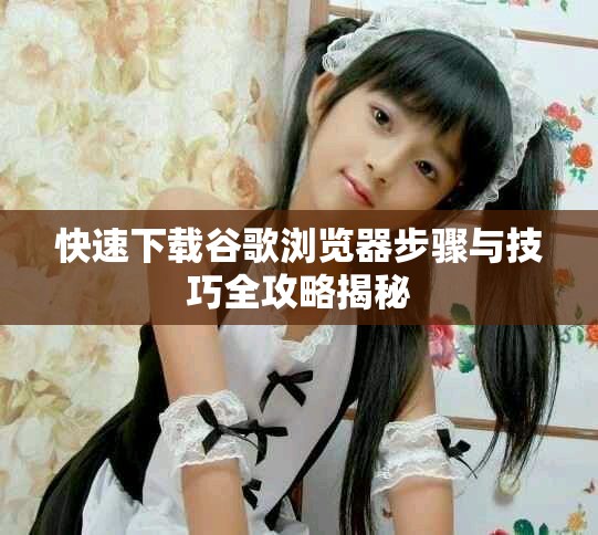 快速下载谷歌浏览器步骤与技巧全攻略揭秘